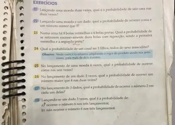 EXERCICIOS
(21) Lançando uma moeda duas vezes,qual é a probabilidade de sair cara nas
duas vezes?
Lançando uma moeda e um dado qual a probabilidade de ocorrer coroa e
um número menor que 5?
23 Numa urna há 8 bolas vermelhas e.6 bolas pretas. Qual a probabilidade de
se retirarem sucessivamente duas bolas com reposição sendo a primeira
vermelha e a segunda preta?
24 Qual a probabilidade de um casal ter 3 filhos todos do sexo masculino?
Observe: Neste exercício estamos ampliando a regra do produto usado nos ante-
riores, para mais de dois eventos.
25 No lançamento de uma moeda 6 vezes,qual a probabilidade de ocorrer
coroa nas seis vezes?
26 No lançamento de um dado 2 vezes, qual a probabilidade de ocorrer um
número maior que 4 nas duas vezes?
No lançamento de 3 dados, qual a probabilidade de ocorrer o número 2 em
cada um deles?
28 Lançando-se um dado 3 vezes, qual é a probabilidade de:
a) ocorrer o número 6 nos três lançamentos;
b) não ocorrer 0 número 6 nos três lançamentos.