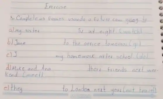 Exercise
3-Complete as frases usando o fututo com going to almy sister
b) Jane
c) I
d) Mike and Ana
Kend (meet)
e) they
TV at night. (watch)
to the office tomorrou. (go)
my homework after school. (do)
their friends next we
to London next year (not travel