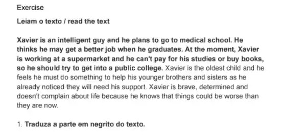 Exercise
Leiam o texto / read the text
Xavier is an intelligent guy and he plans to go to medical school. He
thinks he may get a better job when he graduates. At the moment, Xavier
is working at a supermarket and he can't pay for his studies or buy books,
so he should try to get into a public college. Xavier is the oldest child and he
feels he must do something to help his younger brothers and sisters as he
already noticed they will need his support. Xavier is brave, determined and
doesn't complain about life because he knows that things could be worse than
they are now.
1. Traduza a parte em negrito do texto.