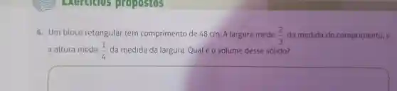 Exercises propostos
6.Um bloco retangular tem comprimento de 48 cm. A largura mede (2)/(3) da medida do comprimento e
a altura mede (1)/(4) da medida da largura Qualéo volume desse sólido?
square