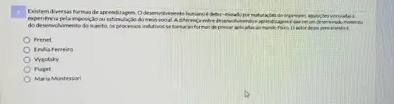 Existem diversas formas de aprendizagem. O desenvolvimento humanoé deter-minado por maturacoes do organismo, aquisiçoes vinculadas à
experiencia pela imposição ou do meio social. A diferença entre desenvolvimento e aprendizagemé que em um determinado momento
do desenvolvimento do sujeito, os processos indutivos se tornarão formas de pensar ao mundo ffsico. 0 autor desse pensamentoé
Frenet
Emilia Ferreiro
Vygotsky
Piaget
Maria Montessori