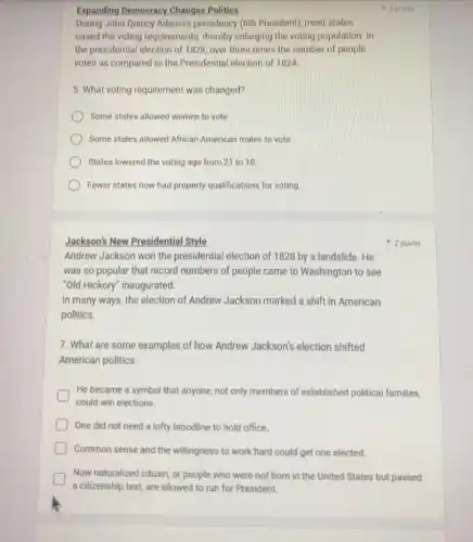 Expanding Democracy Changes Politics
During John Quincy Adams's presidency (6th President)most states
eased the voting requirements, thereby enlarging the voting population. In
the presidential election of 1828, over three times the number of people
votes as compared to the Presidential election of 1824
5. What voting requirement was changed?
Some states allowed women to vote
Some states allowed African American males to vote.
States lowered the voting age from 21 to 18.
Fewer states now had property qualifications for voting
Jackson's New Presidential Style
Andrew Jackson won the presidential election of 1828 by a landslide. He
was so popular that record numbers of people came to Washington to see
"Old Hickory" Inaugurated.
In many ways, the election of Andrew Jackson marked a shift in American
politics.
7. What are some examples of how Andrew Jackson's election shifted
American politics.
He became a symbol that anyone, not only members of established political families,
could win elections.
One did not need a lofty bloodline to hold office.
Common sense and the willingness to work hard could get one elected.
Now naturalized citizen, or people who were not born in the United States but passed
a citizenship test, are allowed to run for President.
2 points
42 points