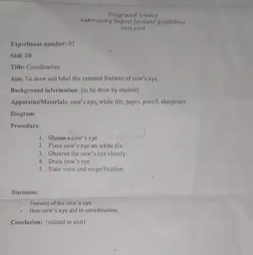 Experiment number: 07
Skill: DR
Title: Coordination
Alm: To draw and Inbel the external fentures of cow's eye.
Background Information: (to be done by student)
Apparatus/Materials; cow's eye, while tile, paper, pencil, sharpener.
Dlagram:
Procedure:
1. Obtain a cow's cye
2. Place cow's eye on white tile.
3. Observe the cow's eye closely.
4. Draw cow's eye.
5. State view and magnification.
Discussion:
Features of the cow's eye
How cow's eye nid in coordination.
Conclusion: (related to aim)