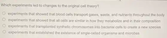 Which experiments led to changes to the original cell theory?
experiments that showed that blood cells transport gases waste, and nutrients throughout the body
experiments that showed that all cells are similar in how they metabolize and in their composition
experiments that transplanted synthetic chromosomes into bacterial cells to create a new species
experiments that established the existence of single -celled organisms and microbes