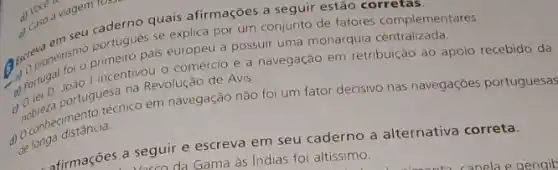 explica por um conjunto de fatores
a. panerismo pumeiro pals europeu a possuir uma monarquia
comércio e a navegação em
na Revolução de Avis.
retribuição ao apoio recebido da
portugue enico em navegação não foi um fator decisivo nas navegaçōes portuguesas
d)de longa distancia.
d) Voce a
d) Caso a viagem rosse
afirmações a seguire escreva em seu caderno a alternativa correta.