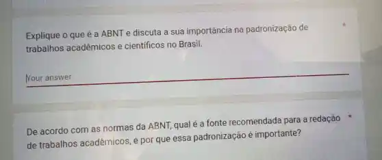 Explique o que é a ABNT e discuta a sua importância na padronização de
trabalhos acadêmicos e científicos no Brasil.
__
De acordo com as normas da ABNT, qual é a fonte recomendada para a redação
de trabalhos acadêmicos, e por que essa padronização é importante?