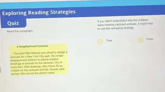 Exploring Reading Strategies
Quiz
Read the paragraph
If you didn't understand why the children
were drawing carousel animals it might help
to use the rereading strategy.
True
False
A Neighborhood Carousel
The artist Milo Mottola was asked to design a
carousel for a New York City park. He invited
neighborhood children to submit creative
drawings of animals for the carousel. Out of
more than 1000 drawings Milo chose 36 as
models for the carousel animals. Beside each
animal, Milo carved the artist's name.