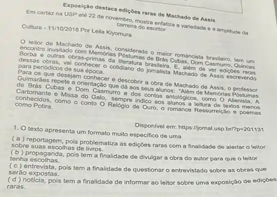 Exposição destaca ediçôes raras de Machado de Assis
Em cartaz na USP até 22 de novembro adstra enfatiza a variedade e a amplitude da
carreira do escritor
Cultura - 11/10/2018 Por Leila Kiyomura
leitor de Machado de Assis, considerado o Brais Comancista brasileiro, tem um
outras obras-primas da literatura E. além de ver ediçōes
dessas obras, vai conhecer - cotidiano do jornalista Machado de Assis escrevendo
de Bras Cubas, Dom Cassigiro , Quincas
para periódicos de sua época.
Para os que desejam conhecer e descobrir a obra de Machado de Assis, o professor
Quimaráes repete a orienta dá aos seus alunos:Alêm de Memórias Póstumas
de Brás Cubas e adin Casmurro e dos contos antológicos, como A
conhecidos, como o conto O Relógio de Ouro - romance Ressurreição e poemas indico aos alunos a leitura de textos menos como Potira.
Disponível em: https://jornal	p=201131
1. texto apresenta um formato muito especifico de uma
(a) reportagem, pois problematiza as edições raras com a finalidade de alertar o leitor
sobre suas escolhas de
(b) propaganda, pois tem a finalidade de divulgar a obra do autor para que o leitor
tenha escolhas.
(c) entrevista, pois tem a finalidade de questionar o entrevistado sobre as obras que
serão expostas.
(d) noticia, pois tem a finalidade de informar ao leitor sobre uma exposição de edições
raras.