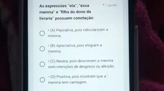 As expressões "ela", "essa
menina" e "filha do dono da
livraria" possuem conotação:
(A) Pejorativa, pois ridicularizam a
menina.
(B) Apreciativa, pois elogiam a
menina
(C) Neutra, pois descrevem a menina
sem intenções de desprezo ou afeição
(D) Positiva, pois mostram que a
menina tem vantagem
1 ponto