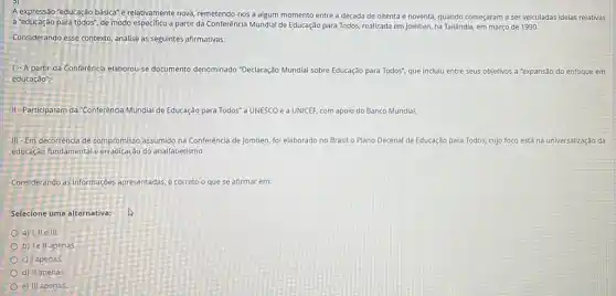 A expressão "educação básica"e relativamente nova, remetendo nos a algum momento entre a década de oitenta e noventa, quando começaram a ser veiculadas idelas relativas
a "educação para todos", de modo especifico a partir da Conferência Mundial de Educação para Todos, realizada em Jomtien, na Tailândia,em março de 1990.
Considerando esse contexto, analise as seguintes afirmativas:
1. A partir da Conferencia elaborou-se documento denominado "Declaração Mundial sobre Educação para Todos", que incluiu entre seus objetivos a "expansão do enfoque em
educação";
III-Participaram da "Conferencia Mundial de Educação para Todos"a UNESCO e a UNICEF, com apoio do Banco Mundial.
III -Em decorrência de compromisso assumido na Conferência de Jomtien, foi elaborado no Brasil o Plano Decenal de Educação para Todos, cujo foco está na universalizaçãc da
educação fundamental e do analfabetismo.
Considerando as informaçdes apresentadas, é correto o que se afirmar em:
Selecione uma alternativa:
a) I, II e III.
b) Ie II apenas.
c) I apenas.
d) II apenas
e) III apenas