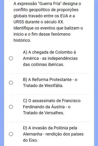 A expressão "Guerra Fria 'designa o
conflito geopolítico de proporções
globais travado entre os EUA e a
URSS durante o século XX.
Identifique os eventos que balizam o
início e o fim desse fenômeno
histórico.
A) A chegada de Colombo à
América - as independências
das colônias ibéricas.
B) A Reforma Protestante - 0
Tratado de Westfália.
C) 0 assassinato de Francisco
Ferdinando da Áustria -0
Tratado de Versalhes.
D) A invasão da Polônia pela
Alemanha - rendição dos países
do Eixo.