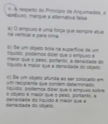 expuro, marque a allemativa falsa
rincipio s. o
a) O sempre atua
na vertical e para cima
b) Se um objeto bola na superficie de um
odemos oizer que o empuxo é
ma portanto do
liquido é maior que a densi dade do objeto
c) Se um objeto afunda ao ser colocado em
um rec piente que contem determinado
odemos dizer que o empuxo sobre
maior que o peso , portanto, a
densidade do liquido é maior que a
densidade do objeto.