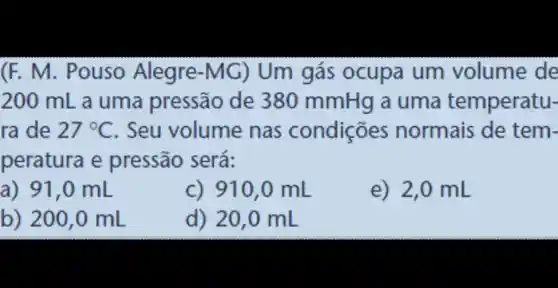 (F. M . Pouso Alegre-MG ) Um gás ocupa um volume de
200 mL a uma pressão de 380 mmHg a uma temperatu-
ra de 27^circ C . Seu volume nas condições normais de tem-
peratura e pressão será:
a) 91,0 mL
c) 910,0 mL
e) 2,0 mL
b) 200 ,0 mL
d) 20,0 mL