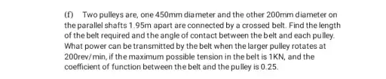 (f) Two pulleys are one 450mm diameter and the other 200mm diameter on
the parallel shafts 1 .95m apart are connected by a crossed belt Find the length
of the belt required and the angle of contact between the belt and each pulley.
What power can be transmitted by the belt when the larger pulley rotates at
200rev/min, if the maximum possible tension in the belt is 1KN, and the
coefficient of function between the belt and the pulley is 0.25.