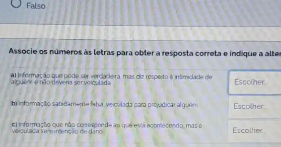 Falso
Associe os números as letras para obter a resposta correta e indique a alter
a) Informação que pode ser verdadeira, mas diz respeito ả intimidade de
alguêm enão deventa serveiculada
Escolher.
b) Informação sabidamente falsa veiculada para prejudicar alguém
square 
Escolher...
c) Informação quê nào corresponde ao que está acontecendo mas é
veiculada sem intenção de dano
square