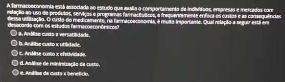 A farmacoeconomla está associada ao estudo que avalla o comportamento de Individuos empresas e mercados com
relação ao uso de produtos, serviços e programas e frequentemente enfoca os custos e as consequênclas
dessa utilização. O custo do medicamento, na farmacoeconomla, é Qual relação a segulr está em
desacordo com os estudos farmacoecon micos?
a. Anállse custoxversatilldade
b. Anállse custox utilidade.
c. Anállse custo xefetMidade.
d. Anállse de minimização de custo.
e. Anállse de custox beneficio.