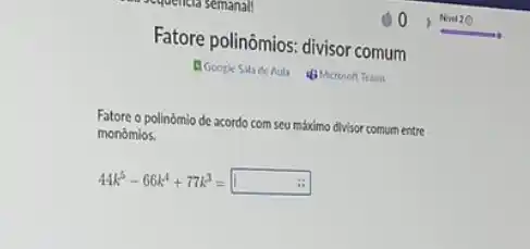 Fatore polinômios: divisor comum
El Goople Sila de Aut 4) Microsoft Team
Fatore o polinômio de acordo com seu máximo divisor comum entre
monómios.
44k^5-66k^4+77k^3=