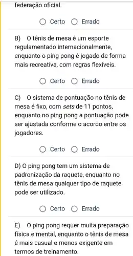 federação oficial.
Certo ( O Errado
B) 0 tênis de mesa lẻ um esporte
regulamentado internacionalr nente,
enquanto o ping pong é jogado de forma
mais recreativa , com regras flexíveis.
Certo o
Errado
C) 0 sistema de pontuação no tênis de
mesa é fixo , com sets de 11 pontos,
enquanto no ping pong a pontuação pode
ser ajustada conforme o acordo entre os
jogadores.
Certo
Errado
D) 0 ping pong tem um sistema de
padronização da raquete , enquanto no
tênis de mesa qualquer tipo de raquete
pode ser utilizado.
Certo
E) 0 ping pong requer muita preparação
física e mental , enquanto o tênis de mesa
é mais casual e menos exigente em
termos de treinamento.
Errado