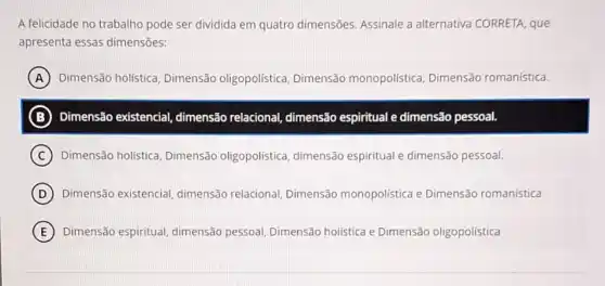 A felicidade no trabalho pode ser dividida em quatro dimensões. Assinale a alternativa CORRETA, que
apresenta essas dimensões:
A Dimensão holística Dimensão oligopolística Dimensão monopolística Dimensão romanística.
B Dimensão existencial,dimensão relaciona!dimensão espiritual e dimensão pessoal.
C Dimensão holística Dimensão oligopolistica dimensão espiritual e dimensão pessoal.
D Dimensão existencial dimensão relacional Dimensão monopolística e Dimensão romanística
E Dimensão espiritual dimensão pessoal Dimensão holística e Dimensão oligopolística