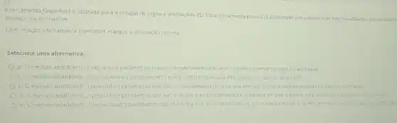 A ferramenta Greenfoot utilizada para a criação dejogos e animaçoes 20 Essaferramenta possul/jadisponivel um conjunto de funcionalidades que auxiliam
de jogos ou animaçōes.
Com relação a ferramenta Greenfoot marque a afirmação correta.
Selecione uma alternativa:
a) Ométodo addObject(..) nào possui parâmetrose assim simplesmente adiciona o objeto corrente no jogo ou animação.
b) O método addObject(.) possul apenas um parâmetro que éo objeto que será adicionado no jogo ou animaçǎo.
c) 0 (1) método addobject..... possui dols parámetros que sao as coordenadas (x,y) natela em que o objetoserd adicionado no jogo ou animação
d) (1) método addobject(...) possu trés parámetros que sao objeto e as coordenadas (x,y) na tela em que o objeto sera adicionado no jogo ou animaçao
e) Ometodo addobject(...) possul quatro parámetros que sào o objeto eas coordenadas (x,y,z) natela em que o objetosera adicionado no jogo ou animação