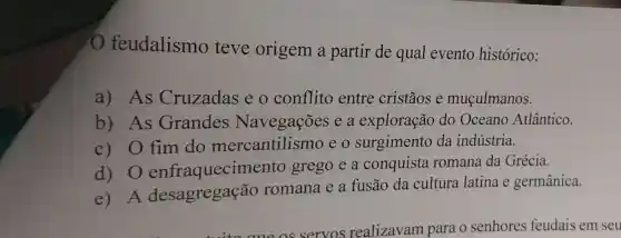 feudalismo teve origem a partir de qual evento histórico:
a)As Cruzadas e o conflito entre cristãos e muçulmanos.
b) As Grandes Navegações e a exploração do Oceano Atlântico.
c)O fim do mercantilismo eo surgimento da indústria.
d) 0 enfraquecim ento grego e a conquista romana da Grécia.
e) A desagregação romana e a fusão da cultura latina e germânica.