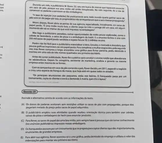 fez)
ipo
no.
Durante um més, o publicitário W. Rover, 32.salu em busca de marcas que topassem anunciar
em saco de plào,porque era uma midis até entǎo Inexplorada. No mes seguinte, fol a vez de
convencer as padarias a serviem.se das embalagens.
"A taxa de rejelção (has padarias) foi praticamente zero, todo mundo querla ganhar sacos de
posem ter de pagar por 1sso, or proprietários nào se importavar que o saco tivesse propaganda:
Meses depols, Rover abri as portas de sua agencia, especializads, Inclalmente, em sacos de
papel pardo, "E uma midia multo boa, o diente pega na mao e carrega até em casa,em algum
momento eleval se intelrar do que está Impresso na embalagem:
Mas logo o publicitário percebeu outras oportunidades de midila pouco exploradas, como o
cabide de lavanderia, a calva de pizza e a embalagem de hash/, I a empresa fechou o ano com
350 mil sacos de papel pardo vendidos e espera faturar RS 2 milhoes no ano.
Porém nào foi ficil para o publicitário materializar a Idela. Estudou o mercado e descobriu que
poucas graficas imprimiam cor empapel pardo.Para completar,a multherengravidoupela
vez mas Rover comprou a briga: encontrou uma grifica para firmar parcerla, pedlu demisto .
montou em uma sala de trés metros quadrados seu pelmelro escritório.
Antes de cursar publicidade Rover fez supletivo para conclulro ensino médio que abandonara
na adolescência, Depols foi etlaglific, assistente de marketing analista e gerente na mesma
empresa antes mesmo de se format.
Comas campanhas em saco de plocorrendo opals, Roverdecidlu.em 2011, expandiro negocio
e criou uma especie de franqula da marca, que hoje está em quase todos os estados.
"Os principals anunciantes sto pequenos, estão nos bairror.O franqueado passa por um
treinamento, capta os clientes e envia a demanda a matriz, que cria o
Assinale a alternativa correta de acordo com as Informaçóes do texto.
(A) Os donos de padarias aceitaram sem restriçbes utilizar os sacos de pào com propagandas, porque eles
pagariam metade do preço pelos sacos de papel adquiridos.
(B) O publicitário ampliou suas atividades quando recebeu orlentaçdo técnica para também usar cabides,
caixas de pizzae embalagens de hashi para anunclar produtos.
(C) Para Rover, os sacos de papel sào uma boa midia, pois sempre haverá pessoas que viotomar conhecimento
dos anóncios publicitanios impressos nessas embalagens.
(D) Os franqueadospassam porum treinamento que os prepara para captar clientes que são, majoritariamente,
anunciantes degrandes empresss
(E) Para abrir sua agencia, Rover associou-sea uma gráfica, pediu demissao do emprego cutlizou o valor das
indenizaçóes para montar seu primeiro escritório.