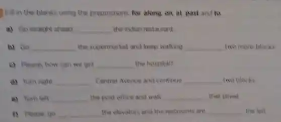 Fill in the blanks using the prepositions for along on at past and to
a) Go straight ahead __ the inchan restaurant
b) Go __ the supermarket and keep walking __ two more blocks
c) Please how can we get __ the hospital?
d) Turn right __ Central Avenue and continue __ two blocks
e) Turn left __ the post office and walk __ that street
D. Please go __ the elevators and the restrooms are __ the left