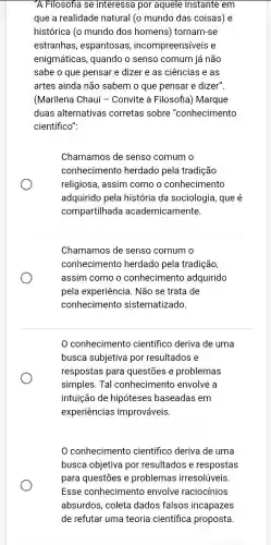 "A Filosofia se interessa por aquele instante em
que a realidade natural (o mundo das coisas) e
histórica (o mundo dos homens)tornam-se
estranhas , espantosas , incompreensíveis e
enigmáticas, quando o senso comum já não
sabe o que pensar e dizer e as ciências e as
artes ainda não sabem o que pensar e dizer".
(Marilena Chauí -Convite à Filosofia)) Marque
duas alternativas corretas sobre "conhecimento
científico":
Chamamos de senso comum o
conhecimento herdado pela tradição
religiosa, assim como o conhecimento
adquirido pela história da sociologia , que é
compartilhada academicamente.
Chamamos de senso comum o
conhecimento herdado pela tradição,
assim como o conhecimento adquirido
pela experiência. Não se trata de
conhecimento sistematizado.
conhecimento científico deriva de uma
busca subjetiva por resultados e
respostas para questōes e problemas
simples. Tal conhecimento envolve a
intuição de hipóteses baseadas em
experiências improváveis.
conhecimento científico deriva de uma
busca objetiva por resultados e respostas
para questões e problemas irresolúveis.