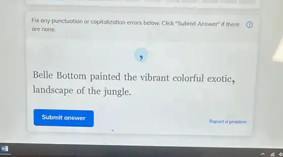 Fix any punctuation or capitalization errors below Click "Submit Answer" if there 7
are none.
9
Belle Bottom painted the vibrant colorful exotic,
landscape of the jungle.