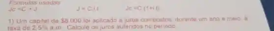 Fómulas usadas
JC=C+J
J=C.i.t
J_(C)=C(1+i.t)
1) Um capital de 8.000 foi aplicado a juros compostos durante um ano e meio, à
taxa de 2,5%  a.m Calcule os juros auferidos no periodo.