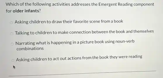 Which of the following activities addresses the Emergent Reading component
for older infants?
Asking children to draw their favorite scene from a book
Talking to children to make connection between the book and themselves
Narrating what is happening in a picture book using noun-verb
combinations
Asking children to act out actions from the book they were reading