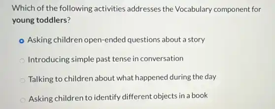 Which of the following activities addresses the Vocabulary component for
young toddlers?
Asking children open -ended questions about a story
Introducing simple past tense in conversation
Talking to children about what happened during the day
Asking children to identify different objects in a book