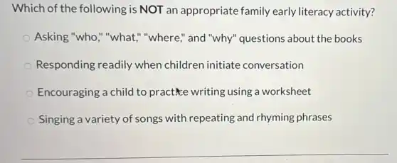 Which of the following is NOT an appropriate family early literacy activity?
Asking "who,""what," "where,"and "why" questions about the books
Responding readily when children initiate conversation
Encouraging a child to practice writing using a worksheet
Singing a variety of songs with repeating and rhyming phrases