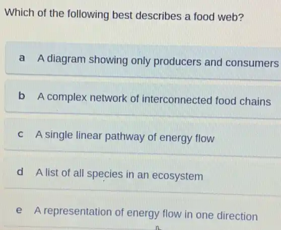 Which of the following best describes a food web?
a A diagram showing only producers and consumers
b A complex network of interconnected food chains
C A single linear pathway of energy flow
d A list of all species in an ecosystem
e A representation of energy flow in one direction