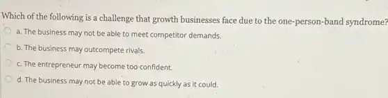 Which of the following is a challenge that growth businesses face due to the one-person-band syndrome?
a. The business may not be able to meet competitor demands.
b. The business may outcompete rivals.
c. The entrepreneur may become too confident.
d. The business may not be able to grow as quickly as it could.