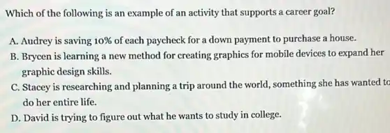 Which of the following is an example of an activity that supports a career goal?
A. Audrey is saving 10%  of each paycheck for a down payment to purchase a house.
B. Brycen is learning a new method for creating graphics for mobile devices to expand her
graphic design skills.
C. Stacey is researching and planning a trip around the world, something she has wanted to
do her entire life.
D. David is trying to figure out what he wants to study in college.