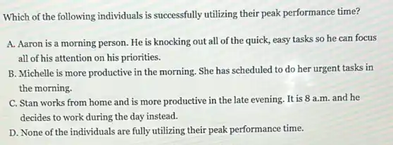 Which of the following individuals is successfully utilizing their peak performance time?
A. Aaron is a morning person. He is knocking out all of the quick, easy tasks so he can focus
all of his attention on his priorities.
B. Michelle is more productive in the morning She has scheduled to do her urgent tasks in
the morning.
C. Stan works from home and is more productive in the late evening. It is 8 a.m. and he
decides to work during the day instead.
D. None of the individuals are fully utilizing their peak performance time.