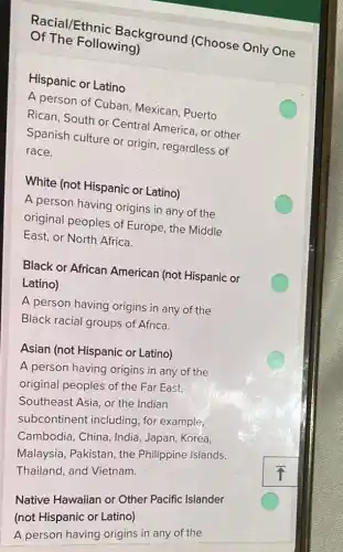 Of The Following) Racial/Ethnic Background (Choose Only One
Hispanic or Latino
A person of Cuban Mexican, Puerto
Rican, South or Central America, or other
Spanish culture or origin, regardless of
race.
White (not Hispanic or Latino)
A person having origins in any of the
original peoples of Europe, the Middle
East, or North Africa.
Black or African American (not Hispanic or
Latino)
A person having origins in any of the
Black racial groups of Africa.
Asian (not Hispanic or Latino)
A person having origins in any of the
original peoples of the Far East,
Southeast Asia, or the Indian
subcontinent including , for example,
Cambodia, China, India , Japan, Korea,
Malaysia, Pakistan, the Philippine Islands,
Thailand, and Vietnam.
square 
Native Hawaiian or Other Pacific Islander
(not Hispanic or Latino)
A person having origins in any of the