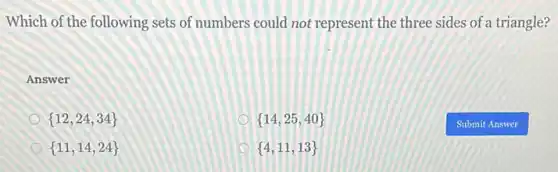 Which of the following sets of numbers could not represent the three sides of a triangle?
Answer
 12,24,34 
 14,25,40 
 11,14,24 
 4,11,13