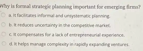 Why is formal strategic planning important for emerging firms?
a. It facilitates informal and unsystematic planning.
b. It reduces uncertainty in the competitive market.
c. It compensates for a lack of entrepreneurial experience.
d. It helps manage complexity in rapidly expanding ventures.