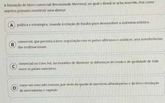 A formação do bloco comercial denominado Mercosul, no qual o Brasil se acha inserido tem como
objetivo primeiro constituir uma allança
A
política e estratégica visando à criação de fundos para desenvolver a industria atômica.
B
das multinacionais.
comercial, que permita a livre negociação com os paises africanos e asiáticos, sem interferências
C
comercial no Cone Sul na tentativa de diminuir as diferenças de renda e de qualidade de vida
entre os países -membros.
D
de mercadorias e capitais.
como um mercado comum, por meio da queda de barreiras alfandegárias e da livre circulação