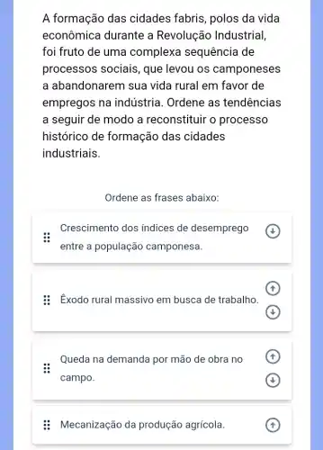 A formação das cidades fabris , polos da vida
econômica durante a Revolução Industrial,
foi fruto de uma complexa sequência de
processos sociais , que levou os camponeses
a abandonarem sua vida rural em I favor de
empregos na indústria. Ordene as tendencias
a seguir de modo a reconstituir o processo
histórico de formação das cidades
industriais.
Ordene as frases abaixo:
Crescimento dos indices de desemprego
entre a população camponesa.
: Exodo rural massivo em busca de trabalho.
Queda na demanda por mão de obra no .
campo.
Mecanização da produção agrícola.