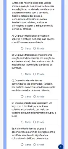 A frase de Antônio Bispo dos Santos
indica a posição dos povos tradicionais
em relação ao modelo de uso da terra e
ao pertencimento com o território.
Sobre a relação dos povos e
comunidades tradicionais com o
território que habitam, analise as
afirmações a seguir e indique se estão
certas ou erradas.
A) Os povos tradicionais preservam
saberes e práticas culturais , não apenas
território e o meio ambiente.
Certo
Errado
B) Os povos tradicionais mantêm uma
relação de independência em relação ao
ambiente natural, não sendo um vínculo
mediado por tecnologias e práticas de
mercado.
Certo O Errado
C) Os modos de vida dessas
comunidades são orientados , também,
por práticas comerciais modernas e pelo
uso intensivo dos recursos naturais.
Certo Errado
D) Os povos tradicionais possuem um
laço com o território , que se torna
coletivo e comunitário por meio do
trabalho de quem originalmente ocupou o
local.
Certo Errado
E) A identidade desses grupos é
desenvolvida a partir da interação com o
território, envolvendo significados
culturais e simbólicos, como mitos.
Certo Errado