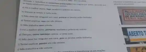 as frases continuem com o mesmo
as freses continuem.as conectivos (conjunçōes) em negrito por outros, de modo que
a) Foi o melhor aluno, logo receberá o prêmio de mérito.
b) Dançoue cantou a noite toda.
c) Não deve ter ninguém em casa porque as janelas estão fechadas.
d) Tentei explicar,mas ele não deixou.
e) Não trabalha nem estuda.
f) Foi o melhor aluno, portanto receberá o prêmio de mérito.
g) Dançou, como também cantou, a noite toda.
h) Não deve ter ninguém em casa pois as janelas estão fechadas.
i) Tentei explicar,porém ele não deixou.
i) Não trabalha e não estuda.
4-Encontre a incoerência em cada TEXTO
palavras no seu caderno:
RE LOJO ARIA
RELO GIOS P ULS
DE BA TERM AS I
ITEMOS PAST
hupilitary
a