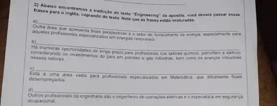 frases para ocontramos a had do do texto "Engineering"da apostila, você deverá passar essas
copiando do texto. Note que as frases estão misturadas.
a)
__
aqueles profissionaresenta boas perspectivas é o setor de fornecimento de energia especialmente para
especializados em energias
Há inúmeras oportunidades de longo prazo para profissionals nos setores quimico, petrolifero
elétrico
__
nesses setores. setores.....................tos do pais em petróleo e gás indústrias, bem como os avanços industriais
__
desempregados.
para profissionais especializados em Matemática que dificilmente ficam
d) __
profissionais da engenharia são engenheiro de operações elétricas e o especialista em segurança
ocupacional.