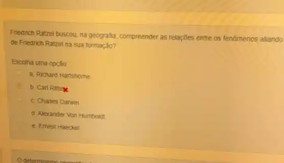 Friedrich Ratzel buscou, na geografia compreender as relações entre os fenomenos aliando
de Friedrich Ratzel na sua formação?
Escolha uma opção:
a. Richard Hartshome
i
b. Carl Ritte
c. Charles Darwin.
C
d. Alexander Von Humboldt
e. Emest Haeckel