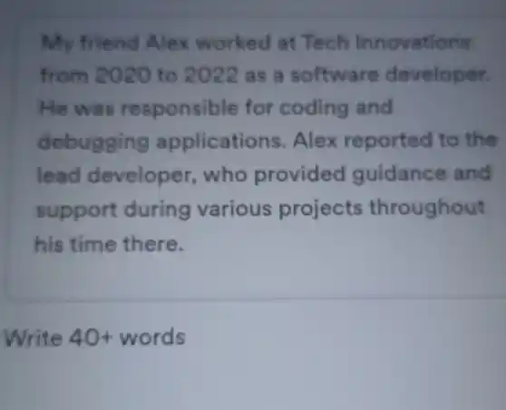 My friend Alex worked at Tech Innovations
from 2020 to 2022 as a software developer.
He was responsible for coding and
debugging applicati ons. Alex reported to the
lead developer who provided guidance and
support during various projects throughout
his time there.
Write 40+ words