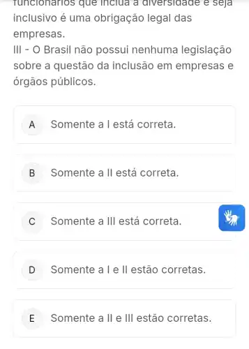 funcionarios que inclua a diversidade e seja
inclusivo é uma obrigação legal das
empresas.
III - O Brasil não possui nenhuma legislação
sobre a questão da inclusão em empresas e
órgãos públicos.
A Somente a T está correta.
B Somente a II está correta.
C Somente a Ill está correta.
D Somente a Tell estão corretas.
E Somente a II e III estão corretas.