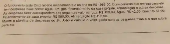 funcionário João Cruz recebe mensalmente o salárlo de R 1986,00 Considerando que em sua casa ele
tem despesas fixas como água, luz, gás financiamento da casa própria e ou'ras despesas.
AS fixas correspondem aos seguintes valores: Luz: R 139,00 Água: R 42,00 Gás: R 67,00
Financiamentc da casa	R 580,00 Alimentação R 496,00
Monte a planilha de despesas do Sr. João e calcule o valor gasto com as despesas fixas e o que sobra
para ele.