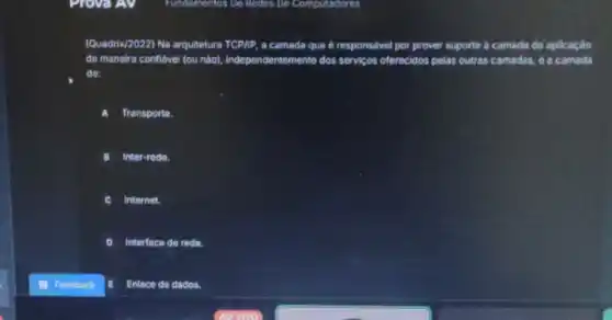 Fundamentos De Redos De Computadores
(Quadris/2022) Na arquitetura TCP/IP, a camada que e responsivel por prover suporte a camada de aplicaçáo
de maneira conflavel fou nalol, independentemente dos servicos oferecidos pelas outras camadas, da camada
de:
Transporte.
Inter-redo.
c Internet.
Interface de rede.
Feedback	Enlace do dados